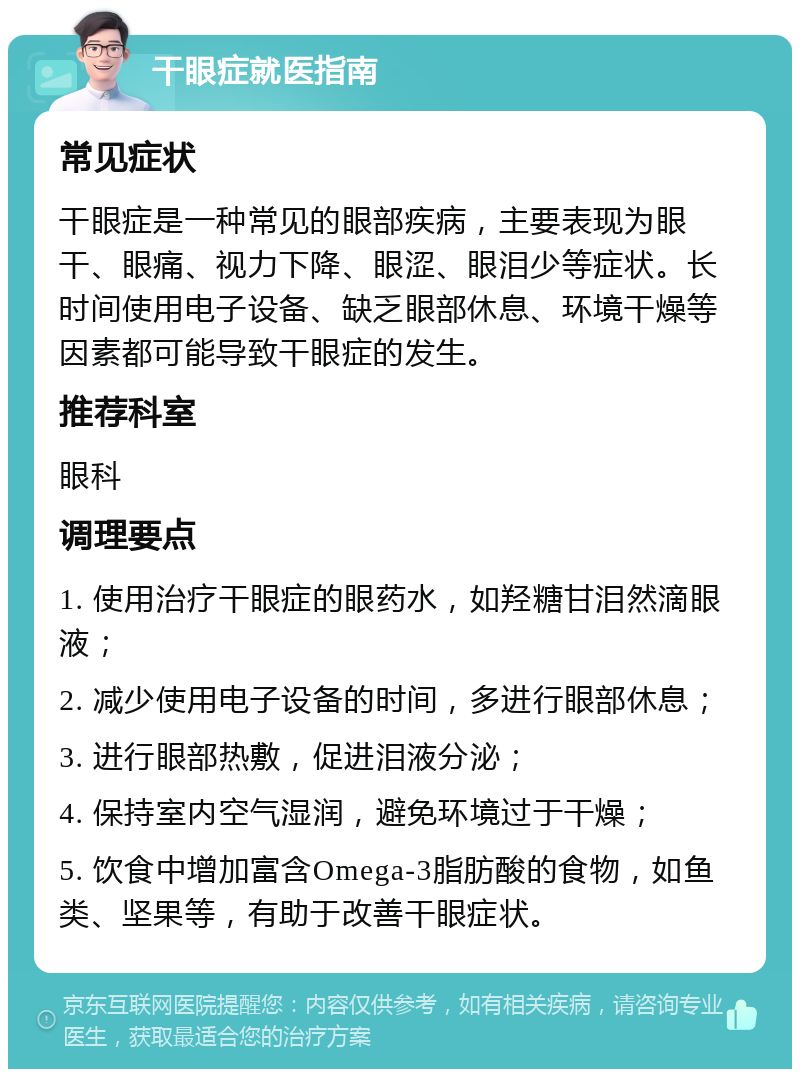 干眼症就医指南 常见症状 干眼症是一种常见的眼部疾病，主要表现为眼干、眼痛、视力下降、眼涩、眼泪少等症状。长时间使用电子设备、缺乏眼部休息、环境干燥等因素都可能导致干眼症的发生。 推荐科室 眼科 调理要点 1. 使用治疗干眼症的眼药水，如羟糖甘泪然滴眼液； 2. 减少使用电子设备的时间，多进行眼部休息； 3. 进行眼部热敷，促进泪液分泌； 4. 保持室内空气湿润，避免环境过于干燥； 5. 饮食中增加富含Omega-3脂肪酸的食物，如鱼类、坚果等，有助于改善干眼症状。