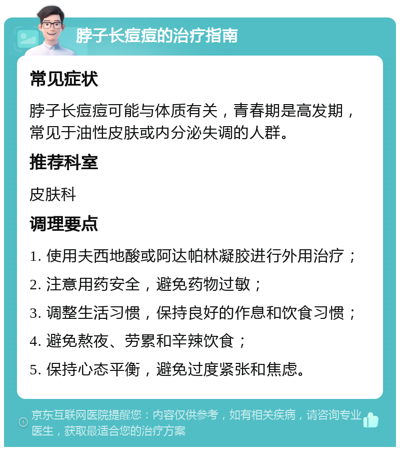 脖子长痘痘的治疗指南 常见症状 脖子长痘痘可能与体质有关，青春期是高发期，常见于油性皮肤或内分泌失调的人群。 推荐科室 皮肤科 调理要点 1. 使用夫西地酸或阿达帕林凝胶进行外用治疗； 2. 注意用药安全，避免药物过敏； 3. 调整生活习惯，保持良好的作息和饮食习惯； 4. 避免熬夜、劳累和辛辣饮食； 5. 保持心态平衡，避免过度紧张和焦虑。