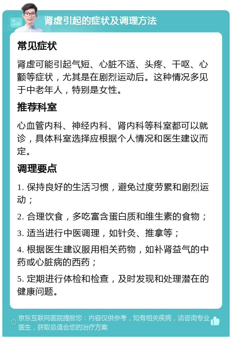 肾虚引起的症状及调理方法 常见症状 肾虚可能引起气短、心脏不适、头疼、干呕、心颤等症状，尤其是在剧烈运动后。这种情况多见于中老年人，特别是女性。 推荐科室 心血管内科、神经内科、肾内科等科室都可以就诊，具体科室选择应根据个人情况和医生建议而定。 调理要点 1. 保持良好的生活习惯，避免过度劳累和剧烈运动； 2. 合理饮食，多吃富含蛋白质和维生素的食物； 3. 适当进行中医调理，如针灸、推拿等； 4. 根据医生建议服用相关药物，如补肾益气的中药或心脏病的西药； 5. 定期进行体检和检查，及时发现和处理潜在的健康问题。