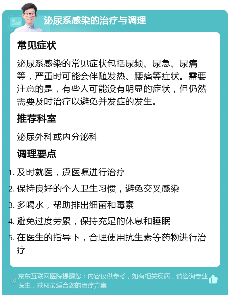 泌尿系感染的治疗与调理 常见症状 泌尿系感染的常见症状包括尿频、尿急、尿痛等，严重时可能会伴随发热、腰痛等症状。需要注意的是，有些人可能没有明显的症状，但仍然需要及时治疗以避免并发症的发生。 推荐科室 泌尿外科或内分泌科 调理要点 及时就医，遵医嘱进行治疗 保持良好的个人卫生习惯，避免交叉感染 多喝水，帮助排出细菌和毒素 避免过度劳累，保持充足的休息和睡眠 在医生的指导下，合理使用抗生素等药物进行治疗