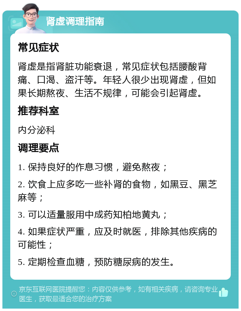 肾虚调理指南 常见症状 肾虚是指肾脏功能衰退，常见症状包括腰酸背痛、口渴、盗汗等。年轻人很少出现肾虚，但如果长期熬夜、生活不规律，可能会引起肾虚。 推荐科室 内分泌科 调理要点 1. 保持良好的作息习惯，避免熬夜； 2. 饮食上应多吃一些补肾的食物，如黑豆、黑芝麻等； 3. 可以适量服用中成药知柏地黄丸； 4. 如果症状严重，应及时就医，排除其他疾病的可能性； 5. 定期检查血糖，预防糖尿病的发生。