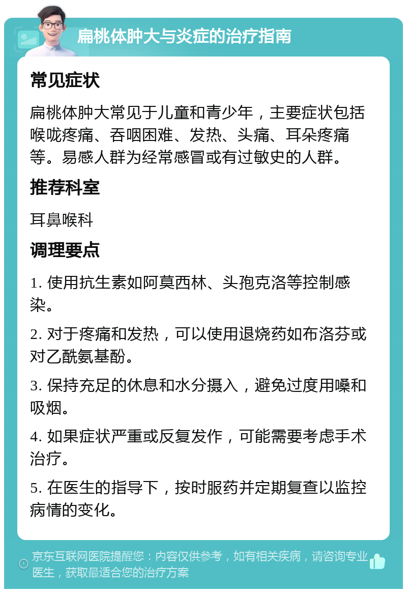 扁桃体肿大与炎症的治疗指南 常见症状 扁桃体肿大常见于儿童和青少年，主要症状包括喉咙疼痛、吞咽困难、发热、头痛、耳朵疼痛等。易感人群为经常感冒或有过敏史的人群。 推荐科室 耳鼻喉科 调理要点 1. 使用抗生素如阿莫西林、头孢克洛等控制感染。 2. 对于疼痛和发热，可以使用退烧药如布洛芬或对乙酰氨基酚。 3. 保持充足的休息和水分摄入，避免过度用嗓和吸烟。 4. 如果症状严重或反复发作，可能需要考虑手术治疗。 5. 在医生的指导下，按时服药并定期复查以监控病情的变化。