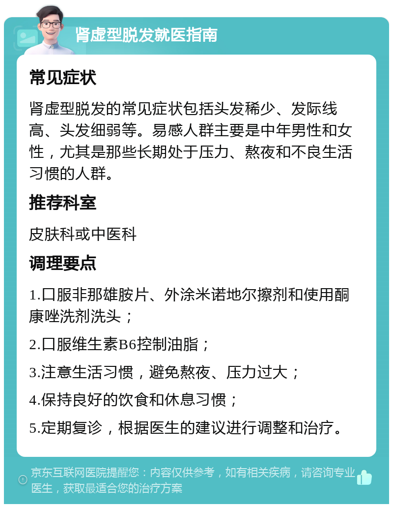 肾虚型脱发就医指南 常见症状 肾虚型脱发的常见症状包括头发稀少、发际线高、头发细弱等。易感人群主要是中年男性和女性，尤其是那些长期处于压力、熬夜和不良生活习惯的人群。 推荐科室 皮肤科或中医科 调理要点 1.口服非那雄胺片、外涂米诺地尔擦剂和使用酮康唑洗剂洗头； 2.口服维生素B6控制油脂； 3.注意生活习惯，避免熬夜、压力过大； 4.保持良好的饮食和休息习惯； 5.定期复诊，根据医生的建议进行调整和治疗。