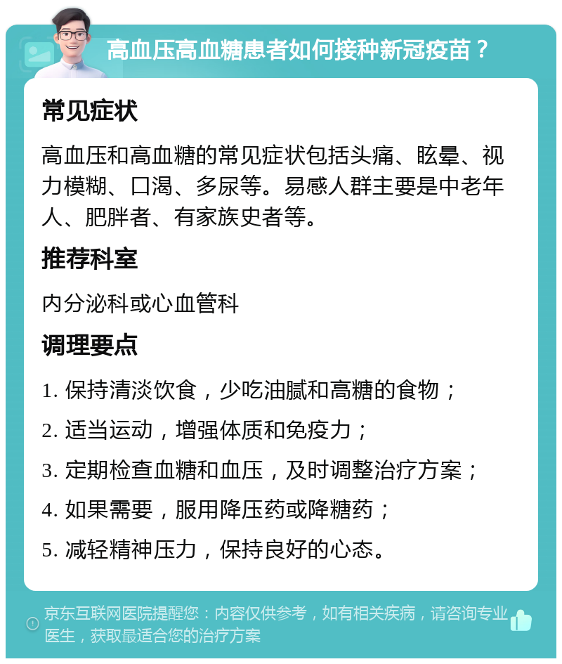 高血压高血糖患者如何接种新冠疫苗？ 常见症状 高血压和高血糖的常见症状包括头痛、眩晕、视力模糊、口渴、多尿等。易感人群主要是中老年人、肥胖者、有家族史者等。 推荐科室 内分泌科或心血管科 调理要点 1. 保持清淡饮食，少吃油腻和高糖的食物； 2. 适当运动，增强体质和免疫力； 3. 定期检查血糖和血压，及时调整治疗方案； 4. 如果需要，服用降压药或降糖药； 5. 减轻精神压力，保持良好的心态。