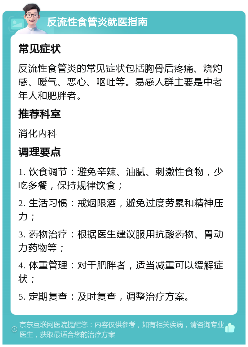 反流性食管炎就医指南 常见症状 反流性食管炎的常见症状包括胸骨后疼痛、烧灼感、嗳气、恶心、呕吐等。易感人群主要是中老年人和肥胖者。 推荐科室 消化内科 调理要点 1. 饮食调节：避免辛辣、油腻、刺激性食物，少吃多餐，保持规律饮食； 2. 生活习惯：戒烟限酒，避免过度劳累和精神压力； 3. 药物治疗：根据医生建议服用抗酸药物、胃动力药物等； 4. 体重管理：对于肥胖者，适当减重可以缓解症状； 5. 定期复查：及时复查，调整治疗方案。