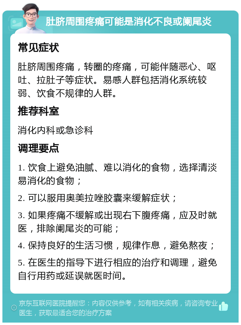 肚脐周围疼痛可能是消化不良或阑尾炎 常见症状 肚脐周围疼痛，转圈的疼痛，可能伴随恶心、呕吐、拉肚子等症状。易感人群包括消化系统较弱、饮食不规律的人群。 推荐科室 消化内科或急诊科 调理要点 1. 饮食上避免油腻、难以消化的食物，选择清淡易消化的食物； 2. 可以服用奥美拉唑胶囊来缓解症状； 3. 如果疼痛不缓解或出现右下腹疼痛，应及时就医，排除阑尾炎的可能； 4. 保持良好的生活习惯，规律作息，避免熬夜； 5. 在医生的指导下进行相应的治疗和调理，避免自行用药或延误就医时间。