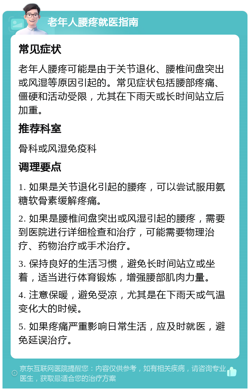 老年人腰疼就医指南 常见症状 老年人腰疼可能是由于关节退化、腰椎间盘突出或风湿等原因引起的。常见症状包括腰部疼痛、僵硬和活动受限，尤其在下雨天或长时间站立后加重。 推荐科室 骨科或风湿免疫科 调理要点 1. 如果是关节退化引起的腰疼，可以尝试服用氨糖软骨素缓解疼痛。 2. 如果是腰椎间盘突出或风湿引起的腰疼，需要到医院进行详细检查和治疗，可能需要物理治疗、药物治疗或手术治疗。 3. 保持良好的生活习惯，避免长时间站立或坐着，适当进行体育锻炼，增强腰部肌肉力量。 4. 注意保暖，避免受凉，尤其是在下雨天或气温变化大的时候。 5. 如果疼痛严重影响日常生活，应及时就医，避免延误治疗。