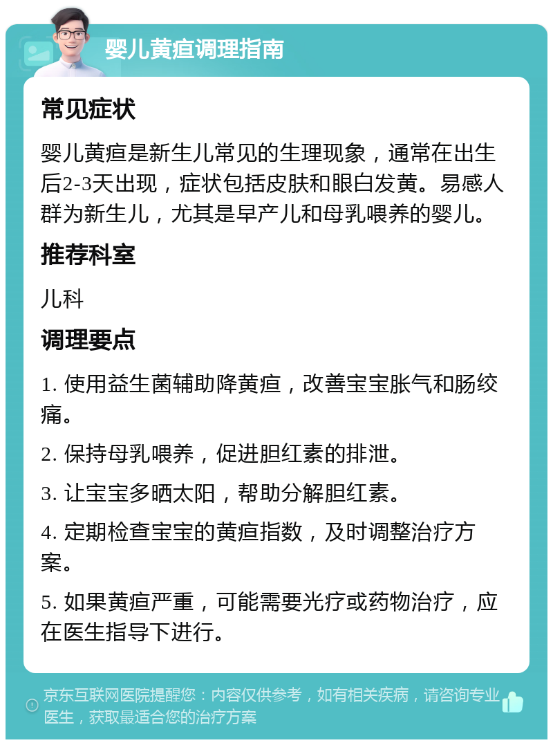 婴儿黄疸调理指南 常见症状 婴儿黄疸是新生儿常见的生理现象，通常在出生后2-3天出现，症状包括皮肤和眼白发黄。易感人群为新生儿，尤其是早产儿和母乳喂养的婴儿。 推荐科室 儿科 调理要点 1. 使用益生菌辅助降黄疸，改善宝宝胀气和肠绞痛。 2. 保持母乳喂养，促进胆红素的排泄。 3. 让宝宝多晒太阳，帮助分解胆红素。 4. 定期检查宝宝的黄疸指数，及时调整治疗方案。 5. 如果黄疸严重，可能需要光疗或药物治疗，应在医生指导下进行。