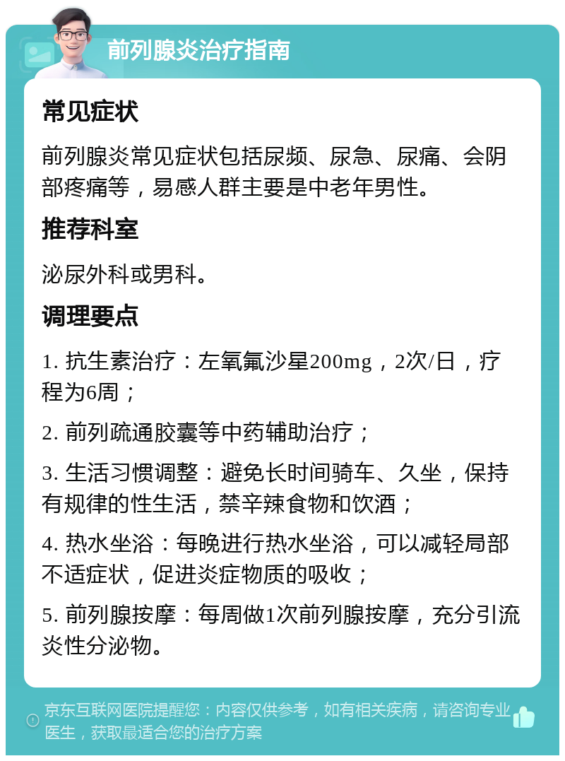 前列腺炎治疗指南 常见症状 前列腺炎常见症状包括尿频、尿急、尿痛、会阴部疼痛等，易感人群主要是中老年男性。 推荐科室 泌尿外科或男科。 调理要点 1. 抗生素治疗：左氧氟沙星200mg，2次/日，疗程为6周； 2. 前列疏通胶囊等中药辅助治疗； 3. 生活习惯调整：避免长时间骑车、久坐，保持有规律的性生活，禁辛辣食物和饮酒； 4. 热水坐浴：每晚进行热水坐浴，可以减轻局部不适症状，促进炎症物质的吸收； 5. 前列腺按摩：每周做1次前列腺按摩，充分引流炎性分泌物。