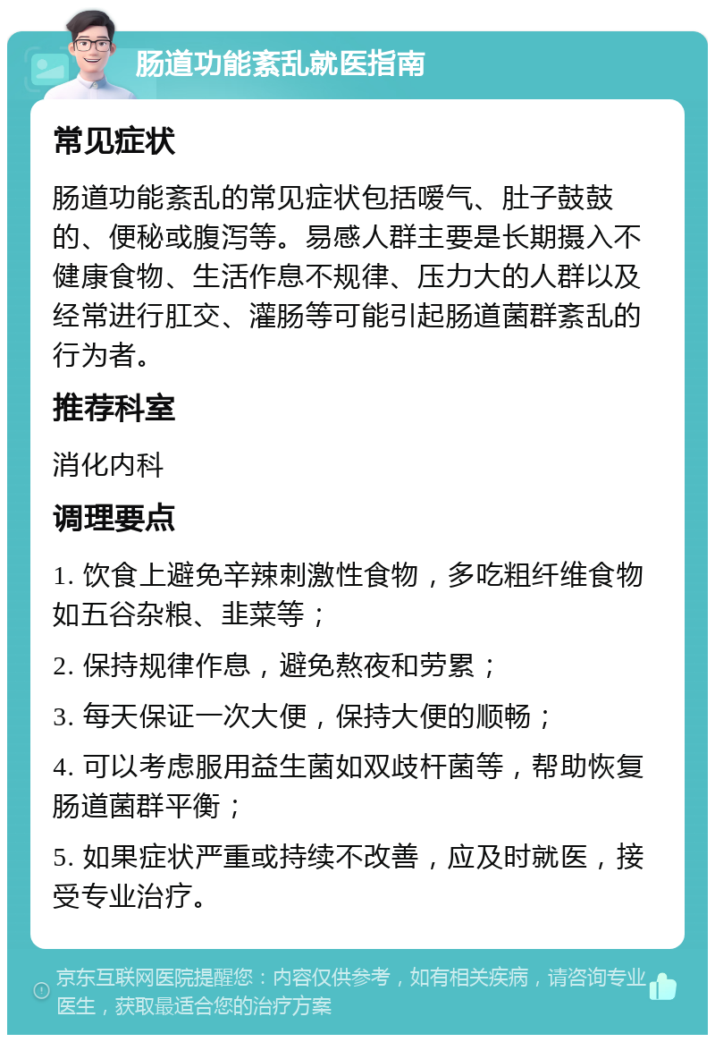 肠道功能紊乱就医指南 常见症状 肠道功能紊乱的常见症状包括嗳气、肚子鼓鼓的、便秘或腹泻等。易感人群主要是长期摄入不健康食物、生活作息不规律、压力大的人群以及经常进行肛交、灌肠等可能引起肠道菌群紊乱的行为者。 推荐科室 消化内科 调理要点 1. 饮食上避免辛辣刺激性食物，多吃粗纤维食物如五谷杂粮、韭菜等； 2. 保持规律作息，避免熬夜和劳累； 3. 每天保证一次大便，保持大便的顺畅； 4. 可以考虑服用益生菌如双歧杆菌等，帮助恢复肠道菌群平衡； 5. 如果症状严重或持续不改善，应及时就医，接受专业治疗。