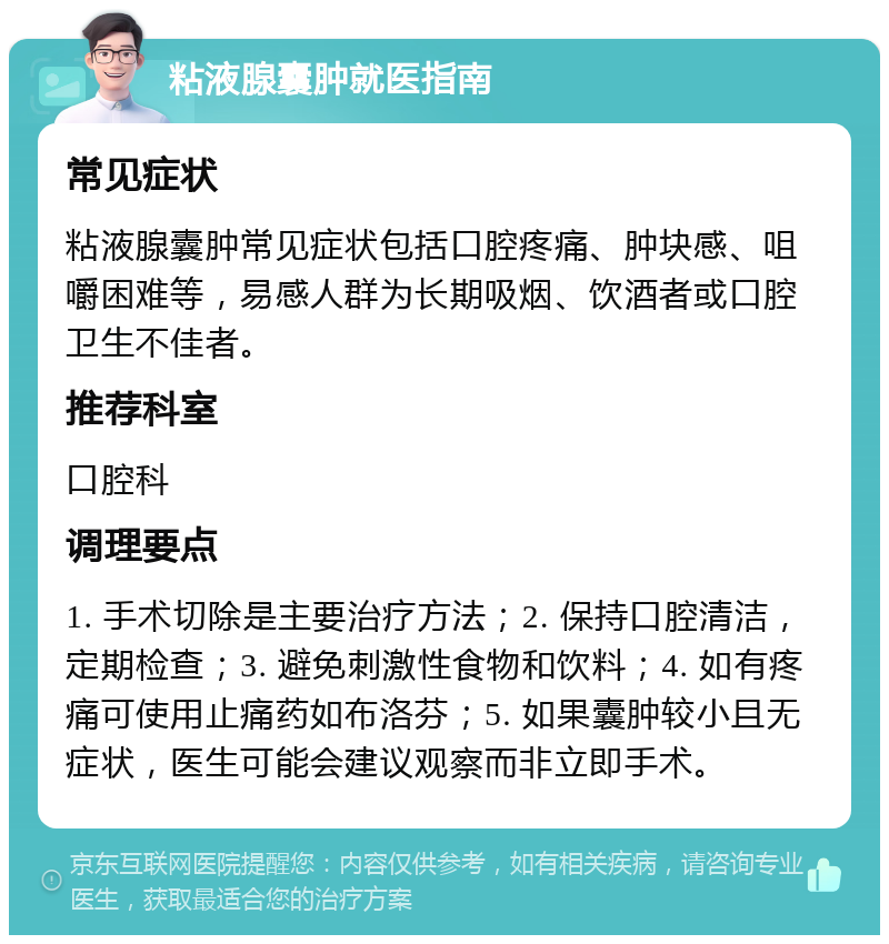 粘液腺囊肿就医指南 常见症状 粘液腺囊肿常见症状包括口腔疼痛、肿块感、咀嚼困难等，易感人群为长期吸烟、饮酒者或口腔卫生不佳者。 推荐科室 口腔科 调理要点 1. 手术切除是主要治疗方法；2. 保持口腔清洁，定期检查；3. 避免刺激性食物和饮料；4. 如有疼痛可使用止痛药如布洛芬；5. 如果囊肿较小且无症状，医生可能会建议观察而非立即手术。