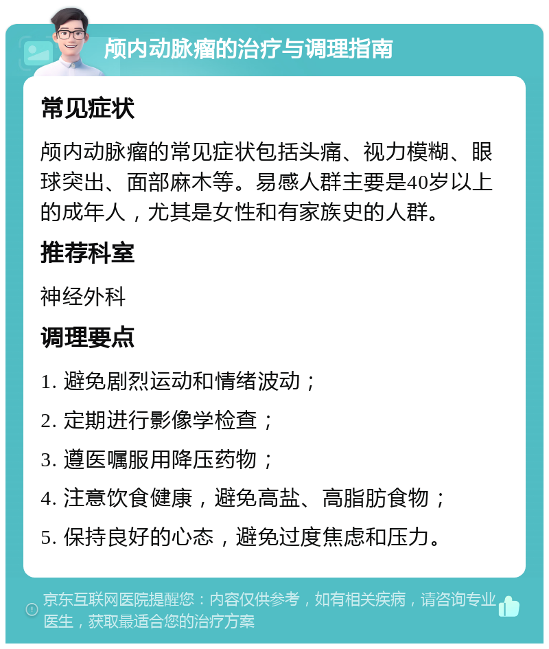 颅内动脉瘤的治疗与调理指南 常见症状 颅内动脉瘤的常见症状包括头痛、视力模糊、眼球突出、面部麻木等。易感人群主要是40岁以上的成年人，尤其是女性和有家族史的人群。 推荐科室 神经外科 调理要点 1. 避免剧烈运动和情绪波动； 2. 定期进行影像学检查； 3. 遵医嘱服用降压药物； 4. 注意饮食健康，避免高盐、高脂肪食物； 5. 保持良好的心态，避免过度焦虑和压力。