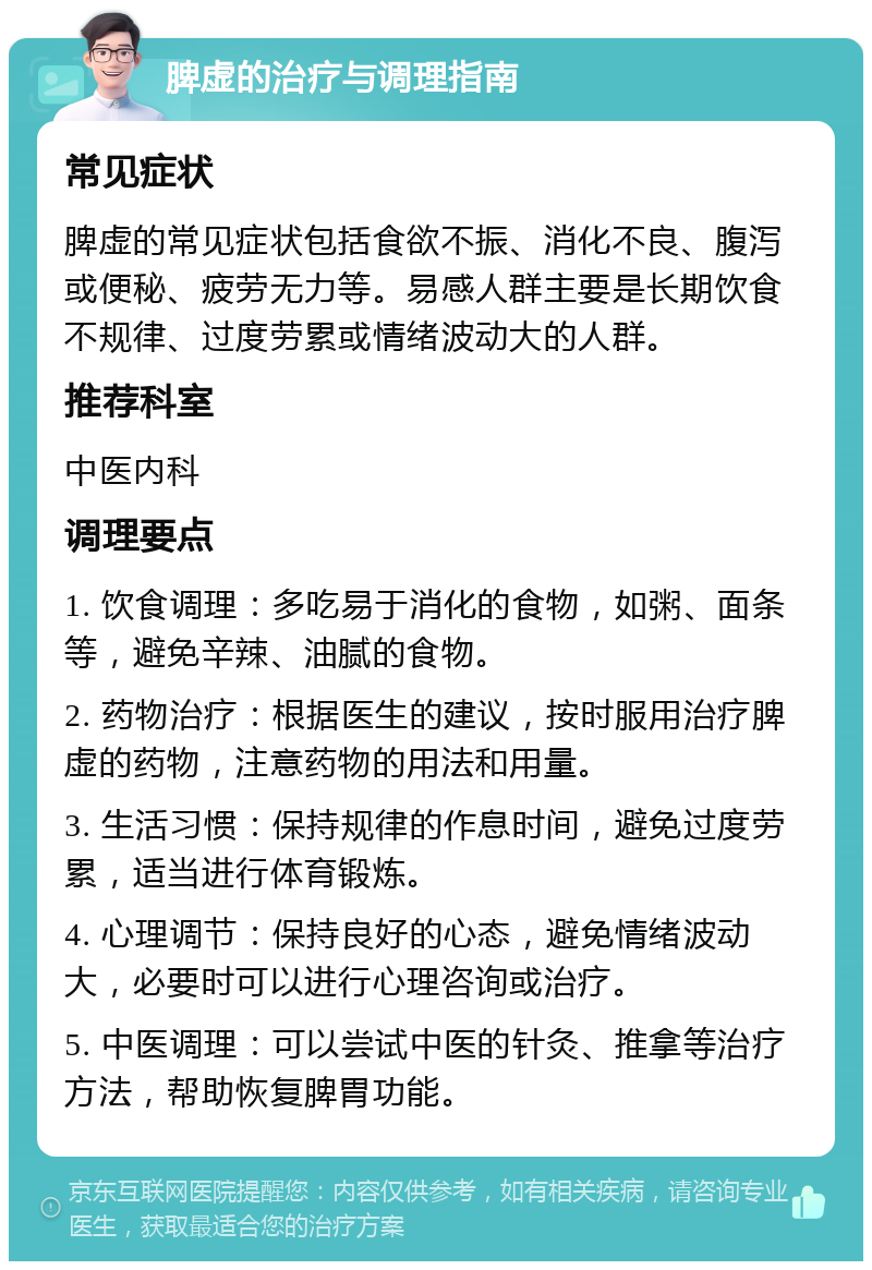 脾虚的治疗与调理指南 常见症状 脾虚的常见症状包括食欲不振、消化不良、腹泻或便秘、疲劳无力等。易感人群主要是长期饮食不规律、过度劳累或情绪波动大的人群。 推荐科室 中医内科 调理要点 1. 饮食调理：多吃易于消化的食物，如粥、面条等，避免辛辣、油腻的食物。 2. 药物治疗：根据医生的建议，按时服用治疗脾虚的药物，注意药物的用法和用量。 3. 生活习惯：保持规律的作息时间，避免过度劳累，适当进行体育锻炼。 4. 心理调节：保持良好的心态，避免情绪波动大，必要时可以进行心理咨询或治疗。 5. 中医调理：可以尝试中医的针灸、推拿等治疗方法，帮助恢复脾胃功能。