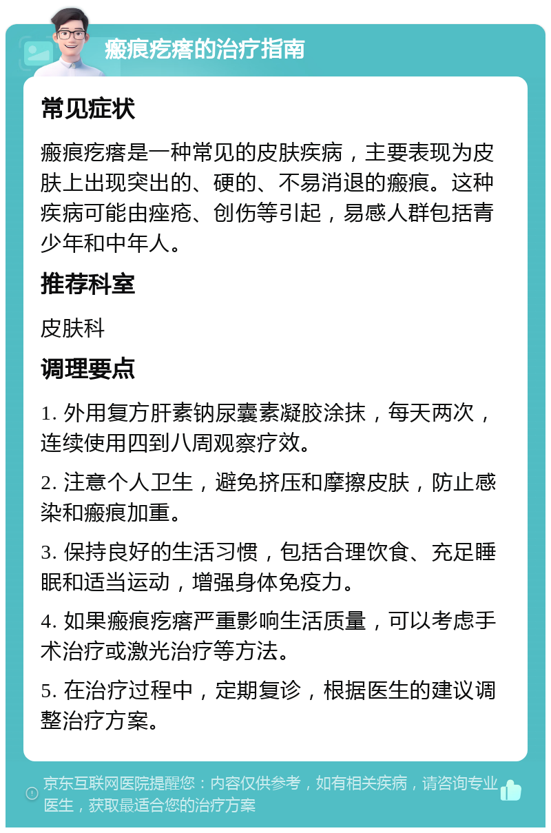 瘢痕疙瘩的治疗指南 常见症状 瘢痕疙瘩是一种常见的皮肤疾病，主要表现为皮肤上出现突出的、硬的、不易消退的瘢痕。这种疾病可能由痤疮、创伤等引起，易感人群包括青少年和中年人。 推荐科室 皮肤科 调理要点 1. 外用复方肝素钠尿囊素凝胶涂抹，每天两次，连续使用四到八周观察疗效。 2. 注意个人卫生，避免挤压和摩擦皮肤，防止感染和瘢痕加重。 3. 保持良好的生活习惯，包括合理饮食、充足睡眠和适当运动，增强身体免疫力。 4. 如果瘢痕疙瘩严重影响生活质量，可以考虑手术治疗或激光治疗等方法。 5. 在治疗过程中，定期复诊，根据医生的建议调整治疗方案。