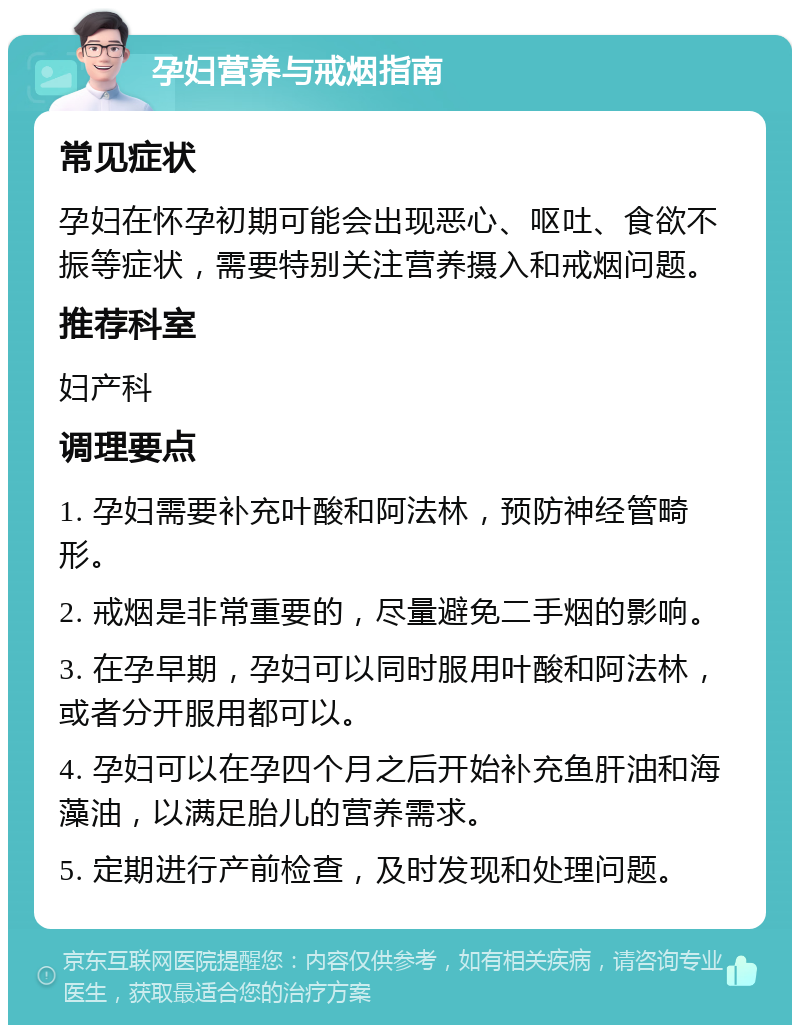 孕妇营养与戒烟指南 常见症状 孕妇在怀孕初期可能会出现恶心、呕吐、食欲不振等症状，需要特别关注营养摄入和戒烟问题。 推荐科室 妇产科 调理要点 1. 孕妇需要补充叶酸和阿法林，预防神经管畸形。 2. 戒烟是非常重要的，尽量避免二手烟的影响。 3. 在孕早期，孕妇可以同时服用叶酸和阿法林，或者分开服用都可以。 4. 孕妇可以在孕四个月之后开始补充鱼肝油和海藻油，以满足胎儿的营养需求。 5. 定期进行产前检查，及时发现和处理问题。