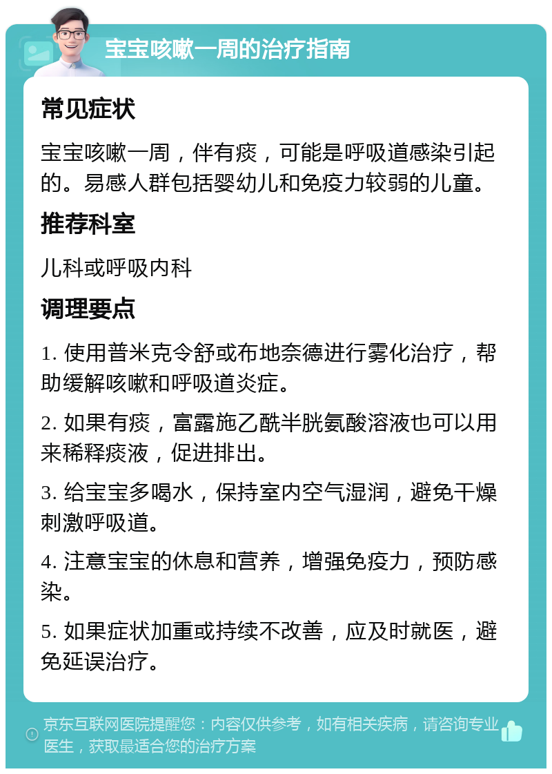 宝宝咳嗽一周的治疗指南 常见症状 宝宝咳嗽一周，伴有痰，可能是呼吸道感染引起的。易感人群包括婴幼儿和免疫力较弱的儿童。 推荐科室 儿科或呼吸内科 调理要点 1. 使用普米克令舒或布地奈德进行雾化治疗，帮助缓解咳嗽和呼吸道炎症。 2. 如果有痰，富露施乙酰半胱氨酸溶液也可以用来稀释痰液，促进排出。 3. 给宝宝多喝水，保持室内空气湿润，避免干燥刺激呼吸道。 4. 注意宝宝的休息和营养，增强免疫力，预防感染。 5. 如果症状加重或持续不改善，应及时就医，避免延误治疗。