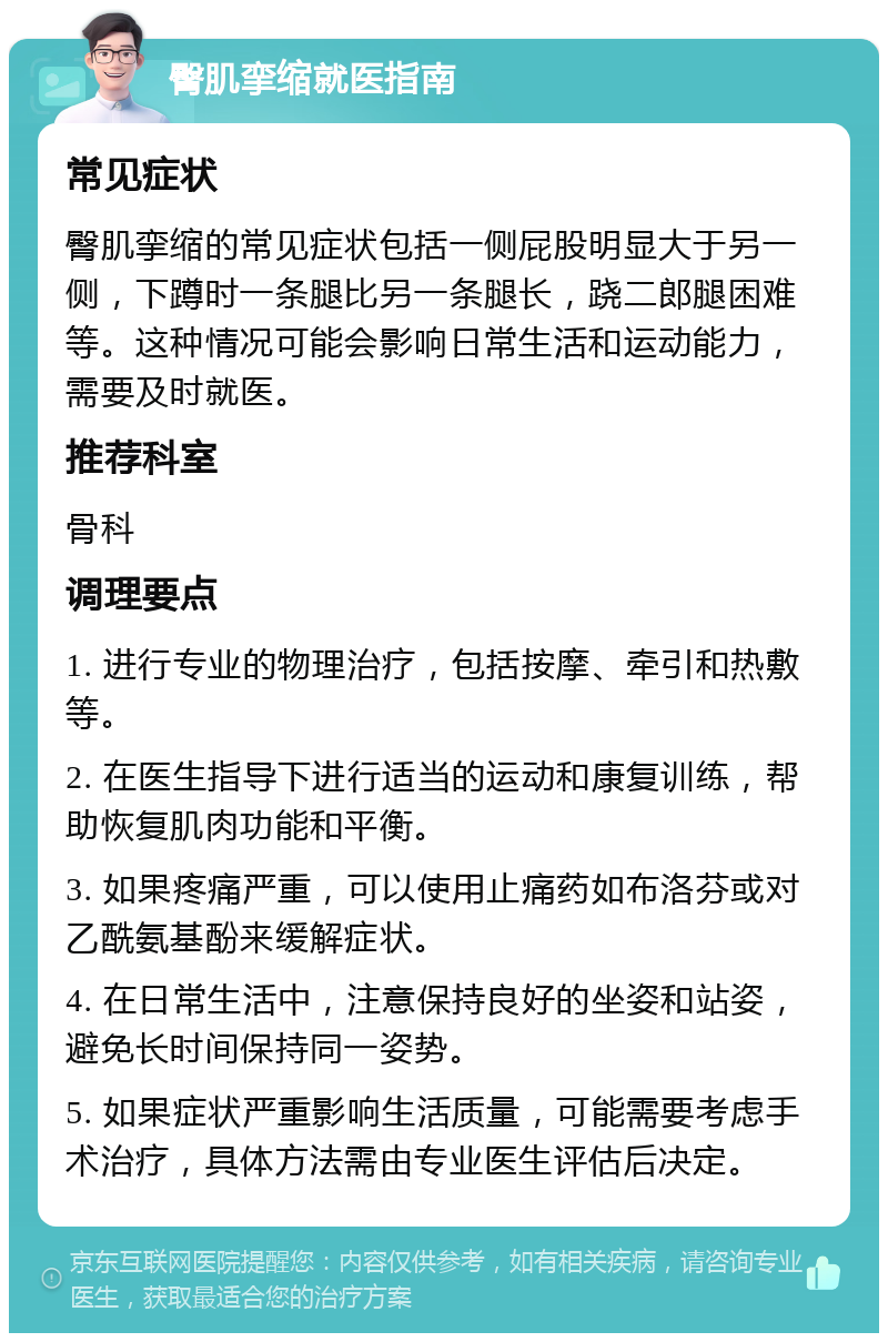 臀肌挛缩就医指南 常见症状 臀肌挛缩的常见症状包括一侧屁股明显大于另一侧，下蹲时一条腿比另一条腿长，跷二郎腿困难等。这种情况可能会影响日常生活和运动能力，需要及时就医。 推荐科室 骨科 调理要点 1. 进行专业的物理治疗，包括按摩、牵引和热敷等。 2. 在医生指导下进行适当的运动和康复训练，帮助恢复肌肉功能和平衡。 3. 如果疼痛严重，可以使用止痛药如布洛芬或对乙酰氨基酚来缓解症状。 4. 在日常生活中，注意保持良好的坐姿和站姿，避免长时间保持同一姿势。 5. 如果症状严重影响生活质量，可能需要考虑手术治疗，具体方法需由专业医生评估后决定。