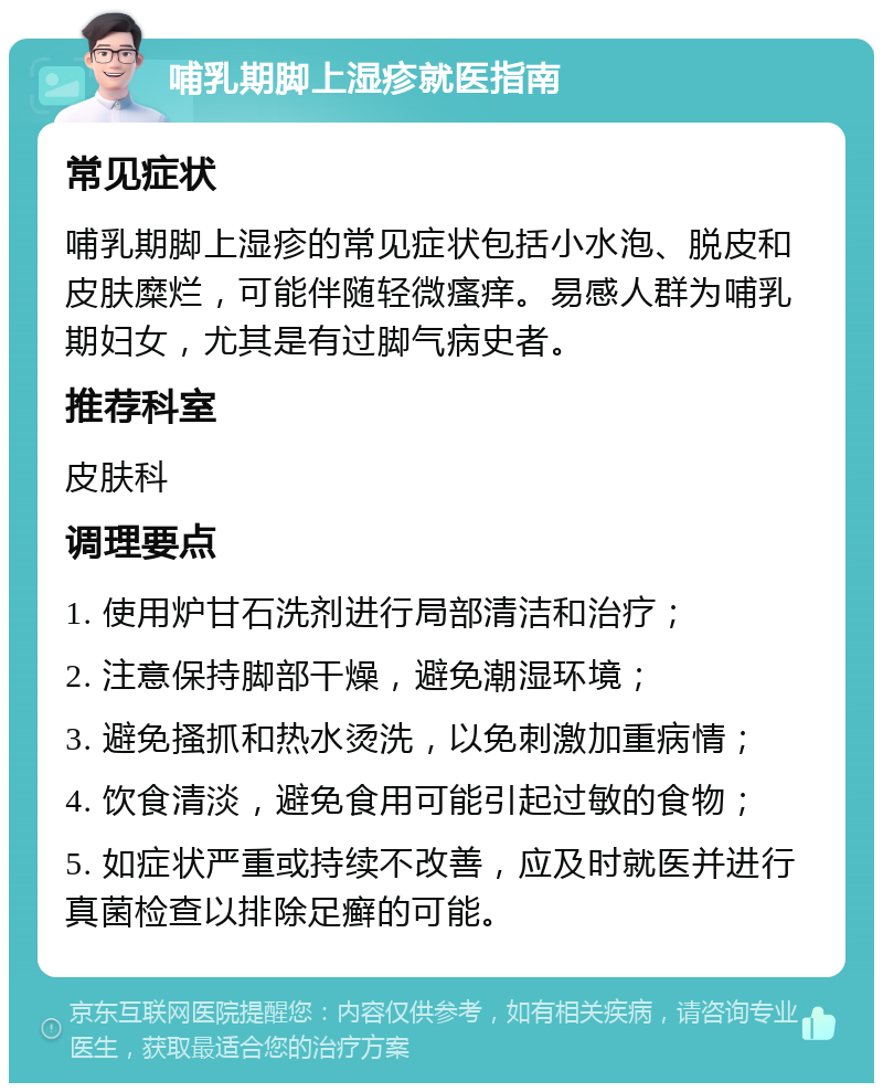 哺乳期脚上湿疹就医指南 常见症状 哺乳期脚上湿疹的常见症状包括小水泡、脱皮和皮肤糜烂，可能伴随轻微瘙痒。易感人群为哺乳期妇女，尤其是有过脚气病史者。 推荐科室 皮肤科 调理要点 1. 使用炉甘石洗剂进行局部清洁和治疗； 2. 注意保持脚部干燥，避免潮湿环境； 3. 避免搔抓和热水烫洗，以免刺激加重病情； 4. 饮食清淡，避免食用可能引起过敏的食物； 5. 如症状严重或持续不改善，应及时就医并进行真菌检查以排除足癣的可能。