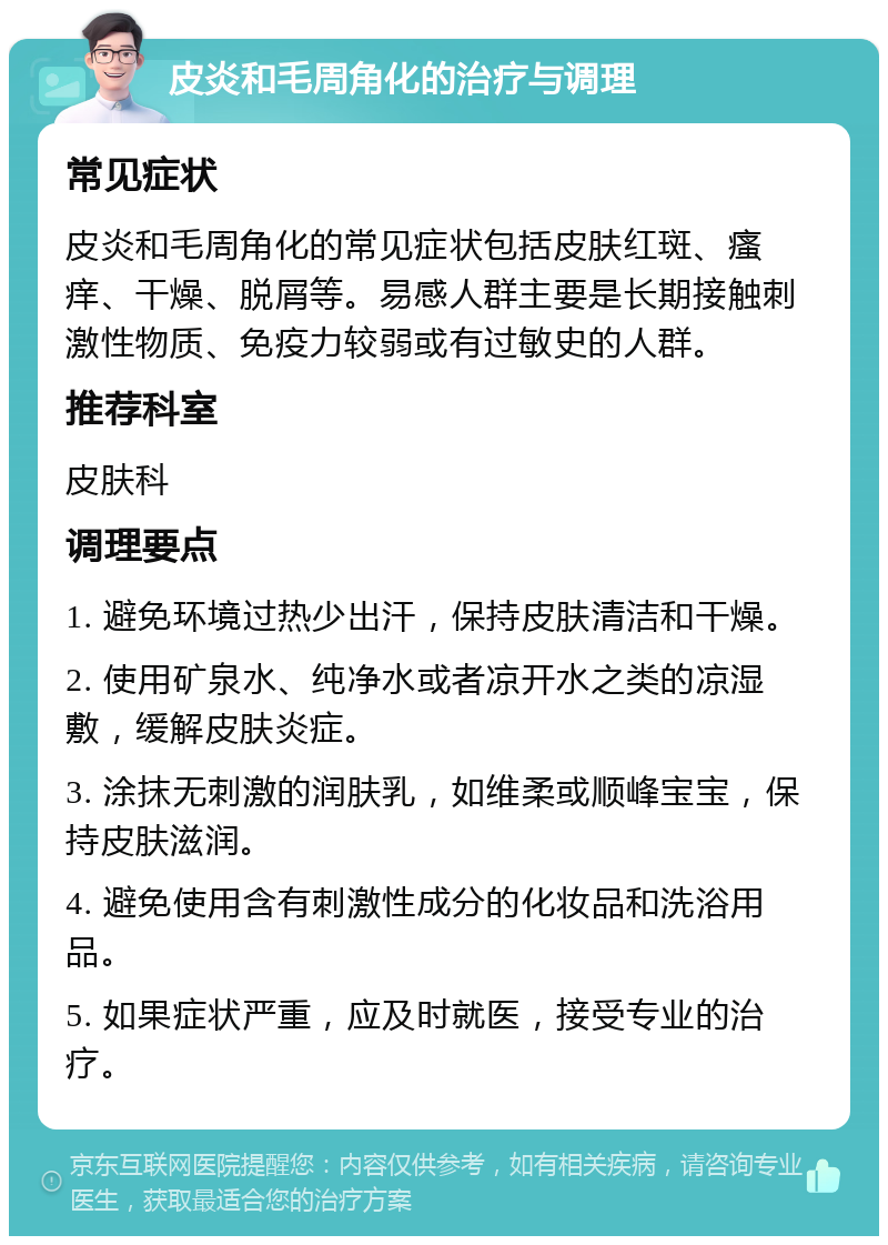 皮炎和毛周角化的治疗与调理 常见症状 皮炎和毛周角化的常见症状包括皮肤红斑、瘙痒、干燥、脱屑等。易感人群主要是长期接触刺激性物质、免疫力较弱或有过敏史的人群。 推荐科室 皮肤科 调理要点 1. 避免环境过热少出汗，保持皮肤清洁和干燥。 2. 使用矿泉水、纯净水或者凉开水之类的凉湿敷，缓解皮肤炎症。 3. 涂抹无刺激的润肤乳，如维柔或顺峰宝宝，保持皮肤滋润。 4. 避免使用含有刺激性成分的化妆品和洗浴用品。 5. 如果症状严重，应及时就医，接受专业的治疗。