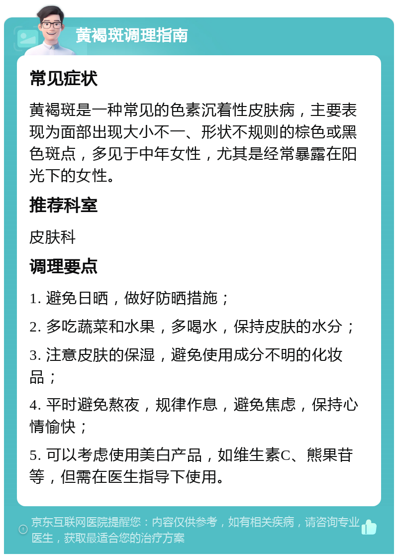 黄褐斑调理指南 常见症状 黄褐斑是一种常见的色素沉着性皮肤病，主要表现为面部出现大小不一、形状不规则的棕色或黑色斑点，多见于中年女性，尤其是经常暴露在阳光下的女性。 推荐科室 皮肤科 调理要点 1. 避免日晒，做好防晒措施； 2. 多吃蔬菜和水果，多喝水，保持皮肤的水分； 3. 注意皮肤的保湿，避免使用成分不明的化妆品； 4. 平时避免熬夜，规律作息，避免焦虑，保持心情愉快； 5. 可以考虑使用美白产品，如维生素C、熊果苷等，但需在医生指导下使用。