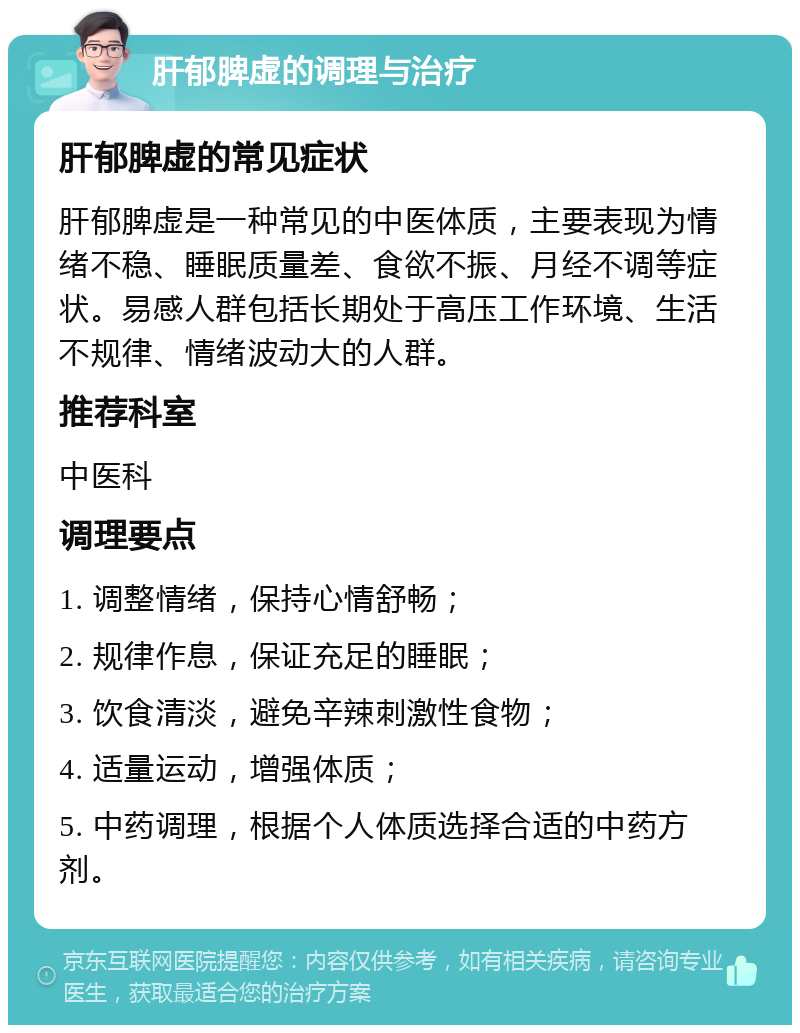 肝郁脾虚的调理与治疗 肝郁脾虚的常见症状 肝郁脾虚是一种常见的中医体质，主要表现为情绪不稳、睡眠质量差、食欲不振、月经不调等症状。易感人群包括长期处于高压工作环境、生活不规律、情绪波动大的人群。 推荐科室 中医科 调理要点 1. 调整情绪，保持心情舒畅； 2. 规律作息，保证充足的睡眠； 3. 饮食清淡，避免辛辣刺激性食物； 4. 适量运动，增强体质； 5. 中药调理，根据个人体质选择合适的中药方剂。