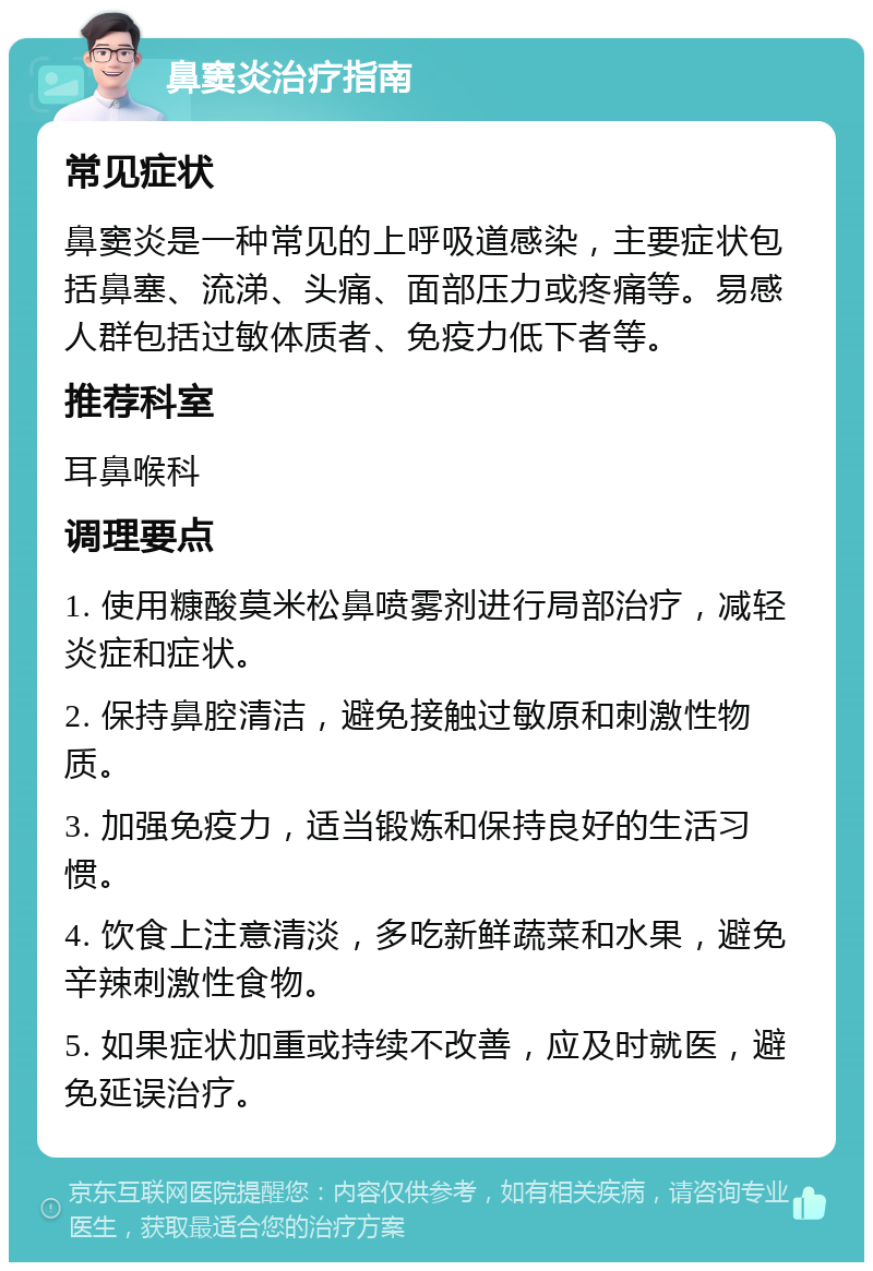 鼻窦炎治疗指南 常见症状 鼻窦炎是一种常见的上呼吸道感染，主要症状包括鼻塞、流涕、头痛、面部压力或疼痛等。易感人群包括过敏体质者、免疫力低下者等。 推荐科室 耳鼻喉科 调理要点 1. 使用糠酸莫米松鼻喷雾剂进行局部治疗，减轻炎症和症状。 2. 保持鼻腔清洁，避免接触过敏原和刺激性物质。 3. 加强免疫力，适当锻炼和保持良好的生活习惯。 4. 饮食上注意清淡，多吃新鲜蔬菜和水果，避免辛辣刺激性食物。 5. 如果症状加重或持续不改善，应及时就医，避免延误治疗。