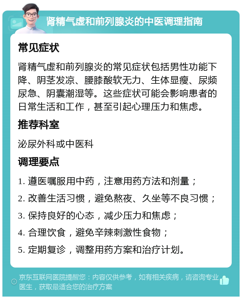 肾精气虚和前列腺炎的中医调理指南 常见症状 肾精气虚和前列腺炎的常见症状包括男性功能下降、阴茎发凉、腰膝酸软无力、生体显瘦、尿频尿急、阴囊潮湿等。这些症状可能会影响患者的日常生活和工作，甚至引起心理压力和焦虑。 推荐科室 泌尿外科或中医科 调理要点 1. 遵医嘱服用中药，注意用药方法和剂量； 2. 改善生活习惯，避免熬夜、久坐等不良习惯； 3. 保持良好的心态，减少压力和焦虑； 4. 合理饮食，避免辛辣刺激性食物； 5. 定期复诊，调整用药方案和治疗计划。