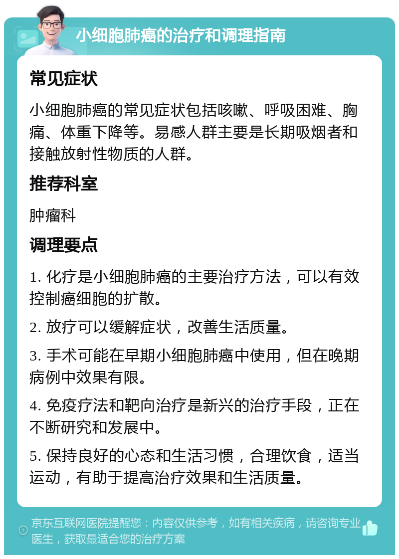 小细胞肺癌的治疗和调理指南 常见症状 小细胞肺癌的常见症状包括咳嗽、呼吸困难、胸痛、体重下降等。易感人群主要是长期吸烟者和接触放射性物质的人群。 推荐科室 肿瘤科 调理要点 1. 化疗是小细胞肺癌的主要治疗方法，可以有效控制癌细胞的扩散。 2. 放疗可以缓解症状，改善生活质量。 3. 手术可能在早期小细胞肺癌中使用，但在晚期病例中效果有限。 4. 免疫疗法和靶向治疗是新兴的治疗手段，正在不断研究和发展中。 5. 保持良好的心态和生活习惯，合理饮食，适当运动，有助于提高治疗效果和生活质量。