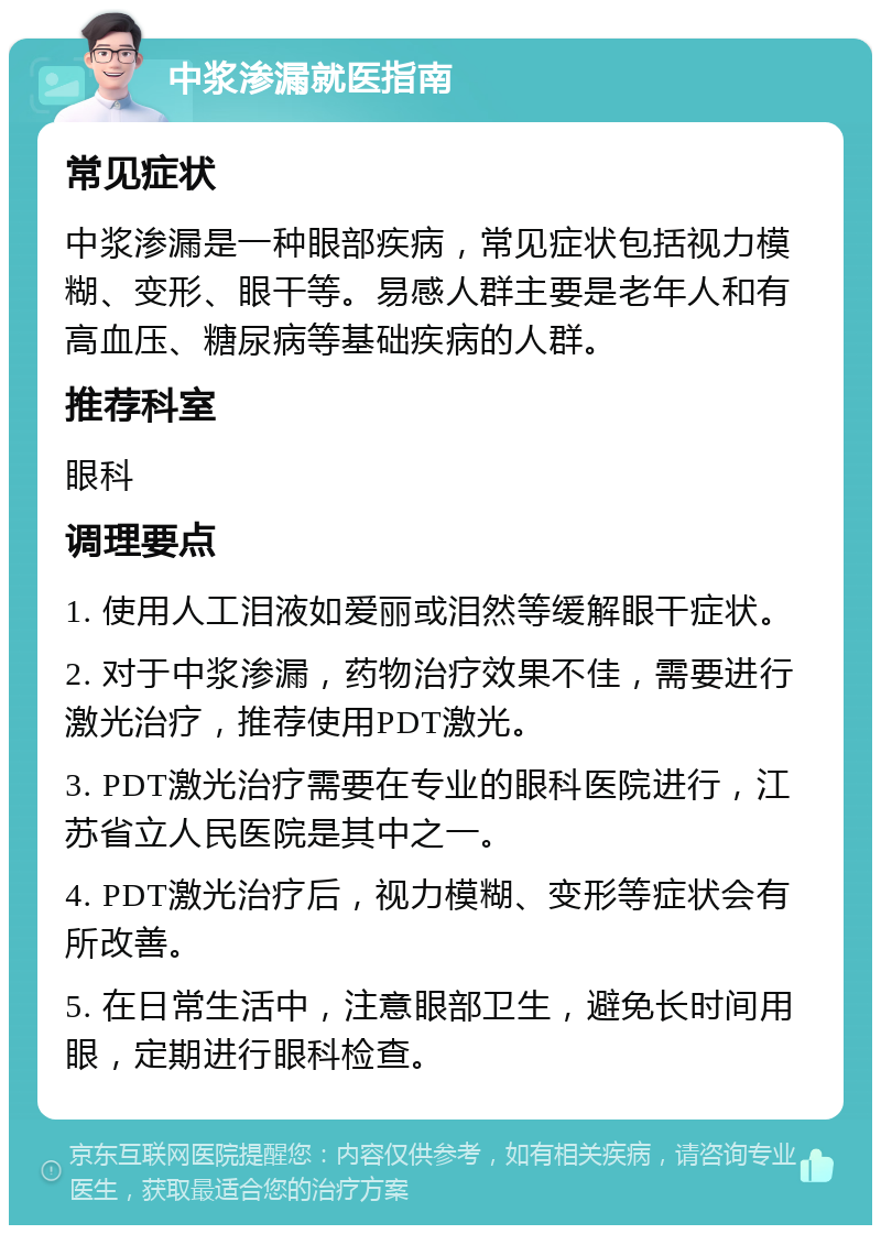 中浆渗漏就医指南 常见症状 中浆渗漏是一种眼部疾病，常见症状包括视力模糊、变形、眼干等。易感人群主要是老年人和有高血压、糖尿病等基础疾病的人群。 推荐科室 眼科 调理要点 1. 使用人工泪液如爱丽或泪然等缓解眼干症状。 2. 对于中浆渗漏，药物治疗效果不佳，需要进行激光治疗，推荐使用PDT激光。 3. PDT激光治疗需要在专业的眼科医院进行，江苏省立人民医院是其中之一。 4. PDT激光治疗后，视力模糊、变形等症状会有所改善。 5. 在日常生活中，注意眼部卫生，避免长时间用眼，定期进行眼科检查。