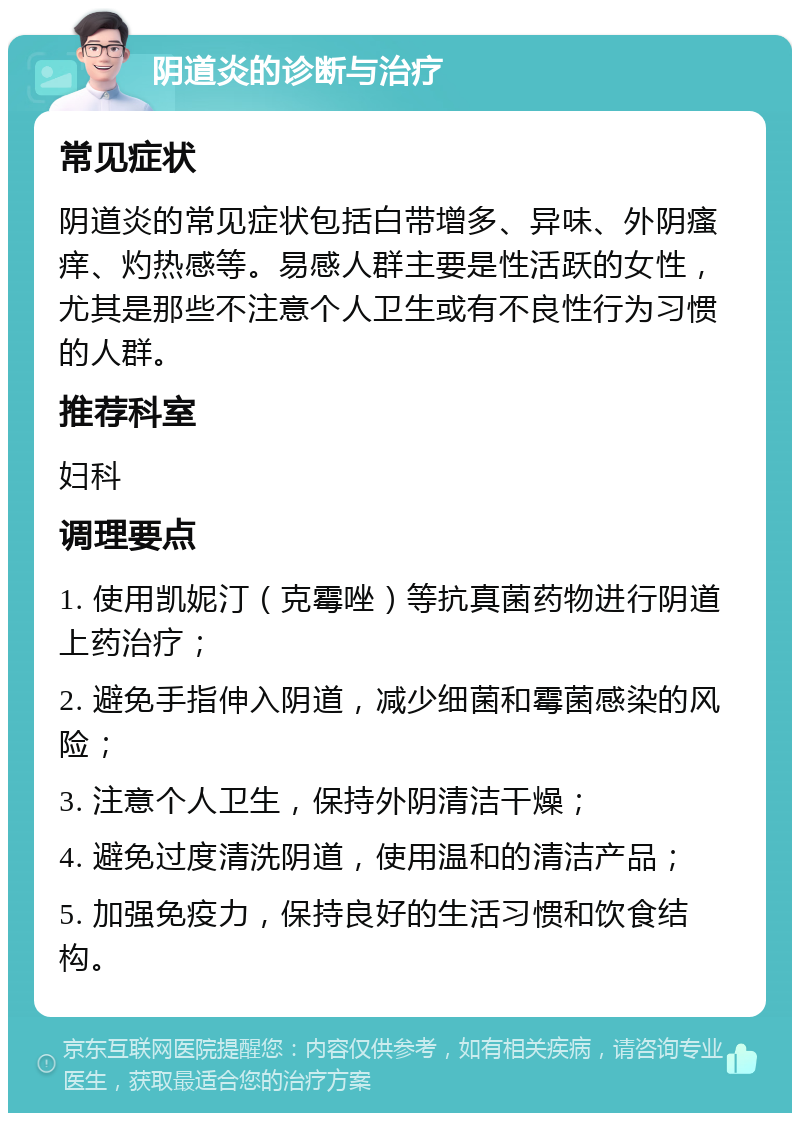 阴道炎的诊断与治疗 常见症状 阴道炎的常见症状包括白带增多、异味、外阴瘙痒、灼热感等。易感人群主要是性活跃的女性，尤其是那些不注意个人卫生或有不良性行为习惯的人群。 推荐科室 妇科 调理要点 1. 使用凯妮汀（克霉唑）等抗真菌药物进行阴道上药治疗； 2. 避免手指伸入阴道，减少细菌和霉菌感染的风险； 3. 注意个人卫生，保持外阴清洁干燥； 4. 避免过度清洗阴道，使用温和的清洁产品； 5. 加强免疫力，保持良好的生活习惯和饮食结构。