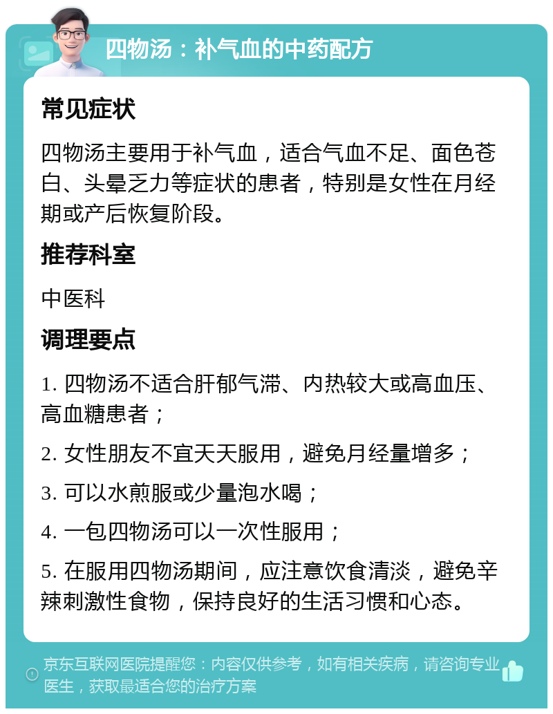 四物汤：补气血的中药配方 常见症状 四物汤主要用于补气血，适合气血不足、面色苍白、头晕乏力等症状的患者，特别是女性在月经期或产后恢复阶段。 推荐科室 中医科 调理要点 1. 四物汤不适合肝郁气滞、内热较大或高血压、高血糖患者； 2. 女性朋友不宜天天服用，避免月经量增多； 3. 可以水煎服或少量泡水喝； 4. 一包四物汤可以一次性服用； 5. 在服用四物汤期间，应注意饮食清淡，避免辛辣刺激性食物，保持良好的生活习惯和心态。