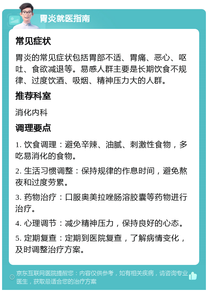 胃炎就医指南 常见症状 胃炎的常见症状包括胃部不适、胃痛、恶心、呕吐、食欲减退等。易感人群主要是长期饮食不规律、过度饮酒、吸烟、精神压力大的人群。 推荐科室 消化内科 调理要点 1. 饮食调理：避免辛辣、油腻、刺激性食物，多吃易消化的食物。 2. 生活习惯调整：保持规律的作息时间，避免熬夜和过度劳累。 3. 药物治疗：口服奥美拉唑肠溶胶囊等药物进行治疗。 4. 心理调节：减少精神压力，保持良好的心态。 5. 定期复查：定期到医院复查，了解病情变化，及时调整治疗方案。