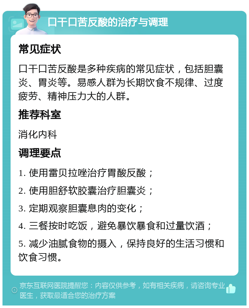 口干口苦反酸的治疗与调理 常见症状 口干口苦反酸是多种疾病的常见症状，包括胆囊炎、胃炎等。易感人群为长期饮食不规律、过度疲劳、精神压力大的人群。 推荐科室 消化内科 调理要点 1. 使用雷贝拉唑治疗胃酸反酸； 2. 使用胆舒软胶囊治疗胆囊炎； 3. 定期观察胆囊息肉的变化； 4. 三餐按时吃饭，避免暴饮暴食和过量饮酒； 5. 减少油腻食物的摄入，保持良好的生活习惯和饮食习惯。