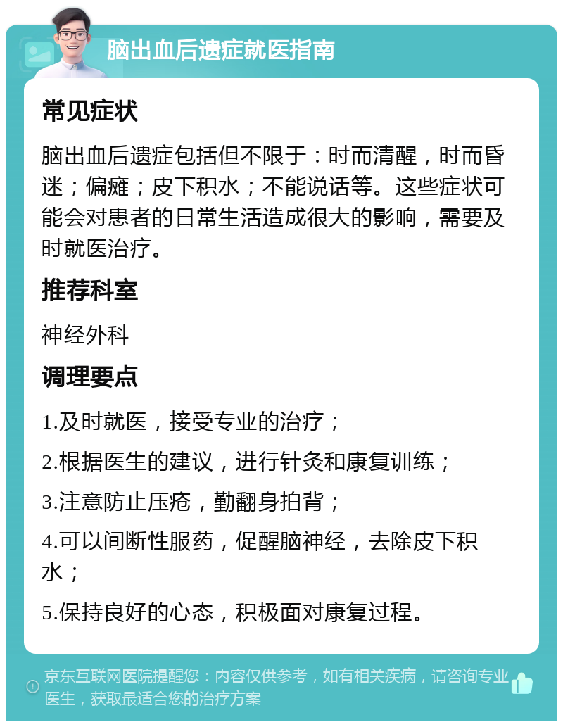 脑出血后遗症就医指南 常见症状 脑出血后遗症包括但不限于：时而清醒，时而昏迷；偏瘫；皮下积水；不能说话等。这些症状可能会对患者的日常生活造成很大的影响，需要及时就医治疗。 推荐科室 神经外科 调理要点 1.及时就医，接受专业的治疗； 2.根据医生的建议，进行针灸和康复训练； 3.注意防止压疮，勤翻身拍背； 4.可以间断性服药，促醒脑神经，去除皮下积水； 5.保持良好的心态，积极面对康复过程。