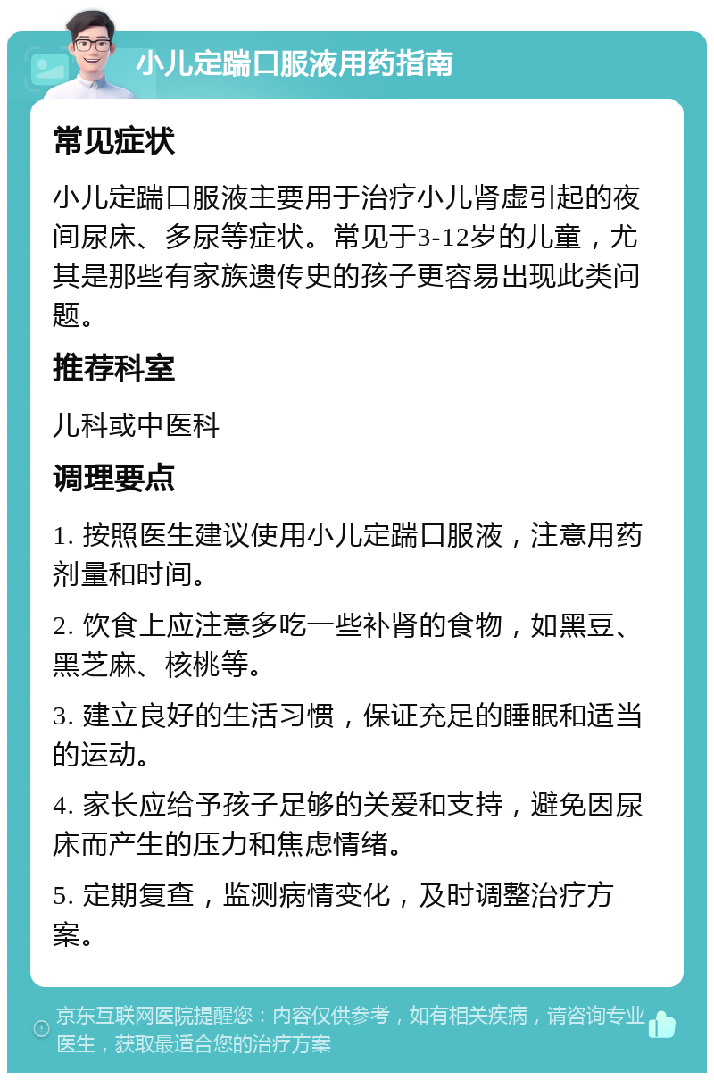 小儿定踹口服液用药指南 常见症状 小儿定踹口服液主要用于治疗小儿肾虚引起的夜间尿床、多尿等症状。常见于3-12岁的儿童，尤其是那些有家族遗传史的孩子更容易出现此类问题。 推荐科室 儿科或中医科 调理要点 1. 按照医生建议使用小儿定踹口服液，注意用药剂量和时间。 2. 饮食上应注意多吃一些补肾的食物，如黑豆、黑芝麻、核桃等。 3. 建立良好的生活习惯，保证充足的睡眠和适当的运动。 4. 家长应给予孩子足够的关爱和支持，避免因尿床而产生的压力和焦虑情绪。 5. 定期复查，监测病情变化，及时调整治疗方案。