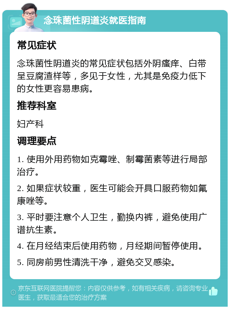 念珠菌性阴道炎就医指南 常见症状 念珠菌性阴道炎的常见症状包括外阴瘙痒、白带呈豆腐渣样等，多见于女性，尤其是免疫力低下的女性更容易患病。 推荐科室 妇产科 调理要点 1. 使用外用药物如克霉唑、制霉菌素等进行局部治疗。 2. 如果症状较重，医生可能会开具口服药物如氟康唑等。 3. 平时要注意个人卫生，勤换内裤，避免使用广谱抗生素。 4. 在月经结束后使用药物，月经期间暂停使用。 5. 同房前男性清洗干净，避免交叉感染。