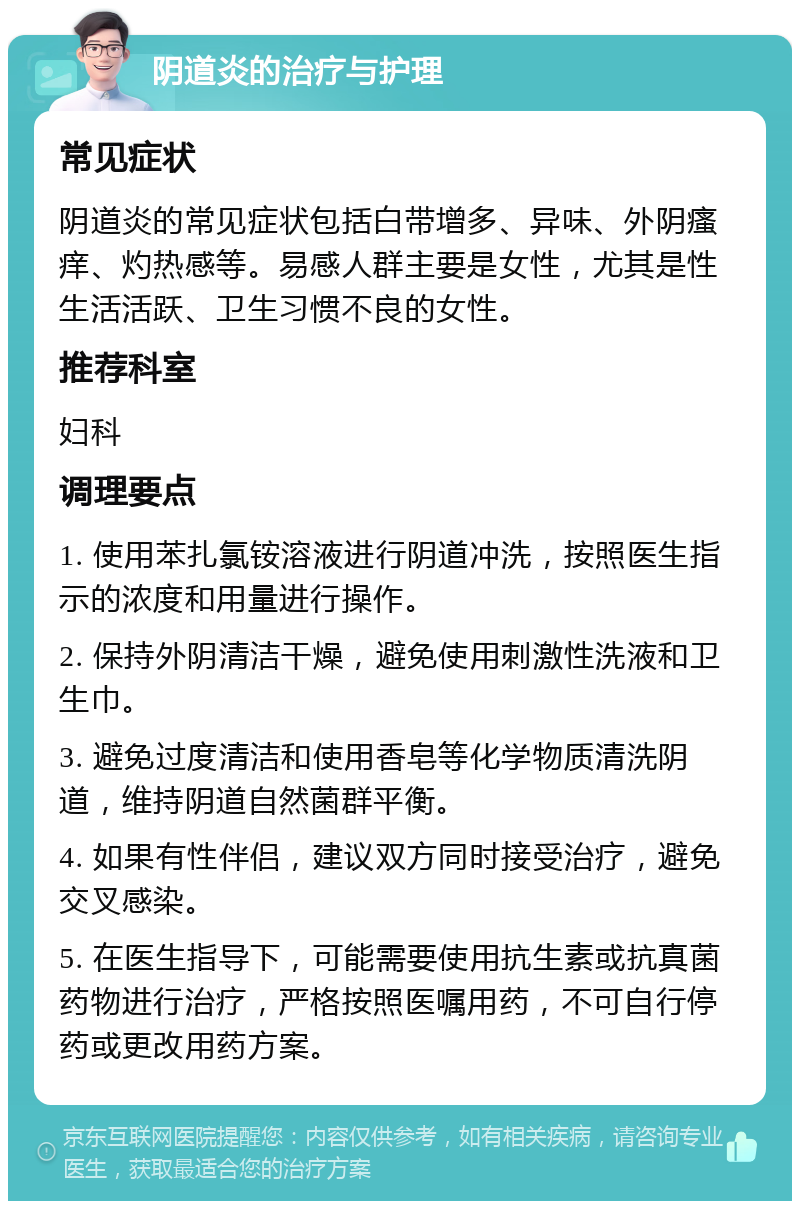 阴道炎的治疗与护理 常见症状 阴道炎的常见症状包括白带增多、异味、外阴瘙痒、灼热感等。易感人群主要是女性，尤其是性生活活跃、卫生习惯不良的女性。 推荐科室 妇科 调理要点 1. 使用苯扎氯铵溶液进行阴道冲洗，按照医生指示的浓度和用量进行操作。 2. 保持外阴清洁干燥，避免使用刺激性洗液和卫生巾。 3. 避免过度清洁和使用香皂等化学物质清洗阴道，维持阴道自然菌群平衡。 4. 如果有性伴侣，建议双方同时接受治疗，避免交叉感染。 5. 在医生指导下，可能需要使用抗生素或抗真菌药物进行治疗，严格按照医嘱用药，不可自行停药或更改用药方案。