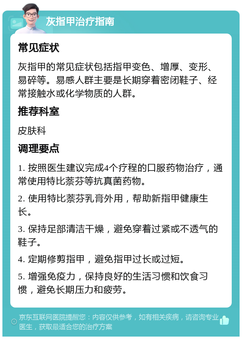 灰指甲治疗指南 常见症状 灰指甲的常见症状包括指甲变色、增厚、变形、易碎等。易感人群主要是长期穿着密闭鞋子、经常接触水或化学物质的人群。 推荐科室 皮肤科 调理要点 1. 按照医生建议完成4个疗程的口服药物治疗，通常使用特比萘芬等抗真菌药物。 2. 使用特比萘芬乳膏外用，帮助新指甲健康生长。 3. 保持足部清洁干燥，避免穿着过紧或不透气的鞋子。 4. 定期修剪指甲，避免指甲过长或过短。 5. 增强免疫力，保持良好的生活习惯和饮食习惯，避免长期压力和疲劳。