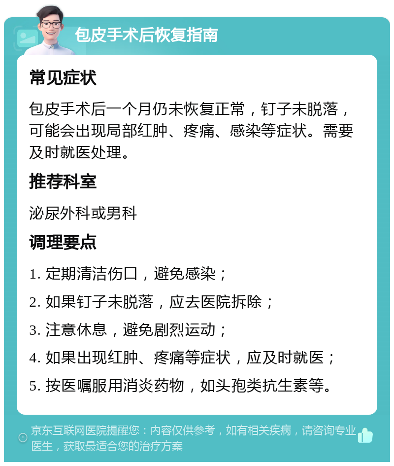 包皮手术后恢复指南 常见症状 包皮手术后一个月仍未恢复正常，钉子未脱落，可能会出现局部红肿、疼痛、感染等症状。需要及时就医处理。 推荐科室 泌尿外科或男科 调理要点 1. 定期清洁伤口，避免感染； 2. 如果钉子未脱落，应去医院拆除； 3. 注意休息，避免剧烈运动； 4. 如果出现红肿、疼痛等症状，应及时就医； 5. 按医嘱服用消炎药物，如头孢类抗生素等。