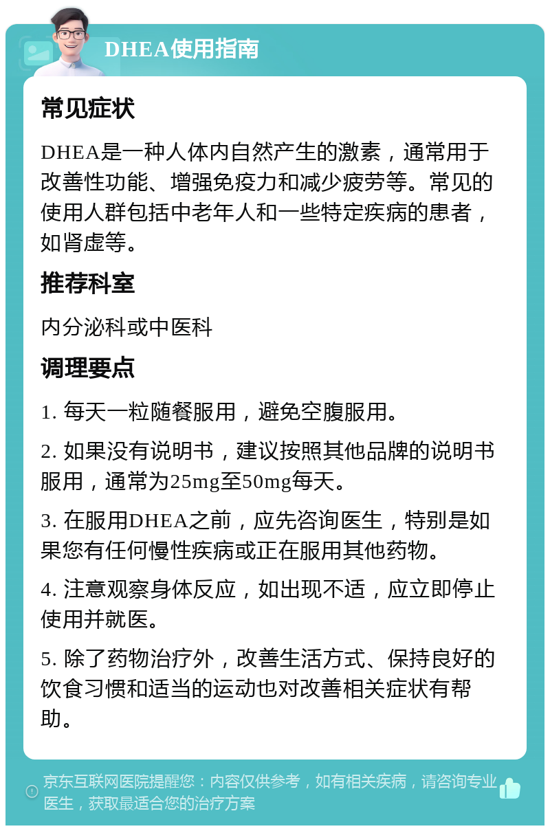 DHEA使用指南 常见症状 DHEA是一种人体内自然产生的激素，通常用于改善性功能、增强免疫力和减少疲劳等。常见的使用人群包括中老年人和一些特定疾病的患者，如肾虚等。 推荐科室 内分泌科或中医科 调理要点 1. 每天一粒随餐服用，避免空腹服用。 2. 如果没有说明书，建议按照其他品牌的说明书服用，通常为25mg至50mg每天。 3. 在服用DHEA之前，应先咨询医生，特别是如果您有任何慢性疾病或正在服用其他药物。 4. 注意观察身体反应，如出现不适，应立即停止使用并就医。 5. 除了药物治疗外，改善生活方式、保持良好的饮食习惯和适当的运动也对改善相关症状有帮助。