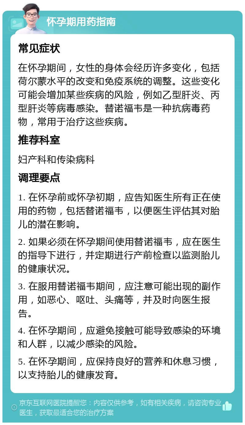 怀孕期用药指南 常见症状 在怀孕期间，女性的身体会经历许多变化，包括荷尔蒙水平的改变和免疫系统的调整。这些变化可能会增加某些疾病的风险，例如乙型肝炎、丙型肝炎等病毒感染。替诺福韦是一种抗病毒药物，常用于治疗这些疾病。 推荐科室 妇产科和传染病科 调理要点 1. 在怀孕前或怀孕初期，应告知医生所有正在使用的药物，包括替诺福韦，以便医生评估其对胎儿的潜在影响。 2. 如果必须在怀孕期间使用替诺福韦，应在医生的指导下进行，并定期进行产前检查以监测胎儿的健康状况。 3. 在服用替诺福韦期间，应注意可能出现的副作用，如恶心、呕吐、头痛等，并及时向医生报告。 4. 在怀孕期间，应避免接触可能导致感染的环境和人群，以减少感染的风险。 5. 在怀孕期间，应保持良好的营养和休息习惯，以支持胎儿的健康发育。