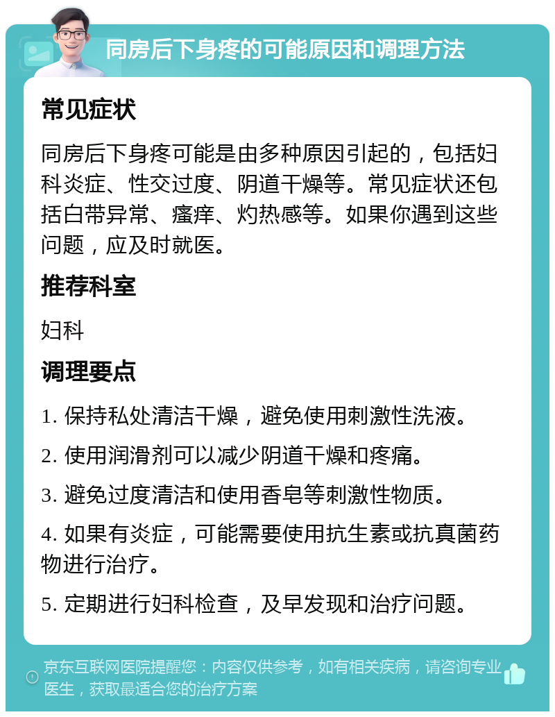 同房后下身疼的可能原因和调理方法 常见症状 同房后下身疼可能是由多种原因引起的，包括妇科炎症、性交过度、阴道干燥等。常见症状还包括白带异常、瘙痒、灼热感等。如果你遇到这些问题，应及时就医。 推荐科室 妇科 调理要点 1. 保持私处清洁干燥，避免使用刺激性洗液。 2. 使用润滑剂可以减少阴道干燥和疼痛。 3. 避免过度清洁和使用香皂等刺激性物质。 4. 如果有炎症，可能需要使用抗生素或抗真菌药物进行治疗。 5. 定期进行妇科检查，及早发现和治疗问题。