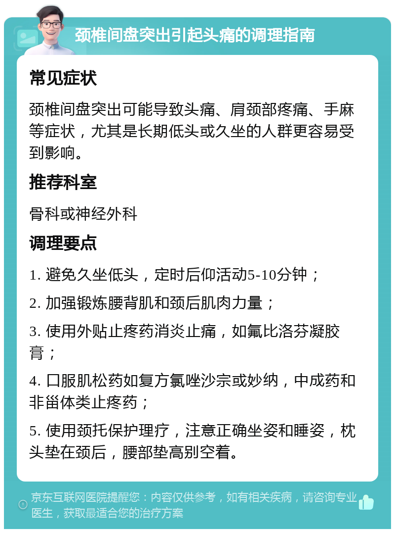 颈椎间盘突出引起头痛的调理指南 常见症状 颈椎间盘突出可能导致头痛、肩颈部疼痛、手麻等症状，尤其是长期低头或久坐的人群更容易受到影响。 推荐科室 骨科或神经外科 调理要点 1. 避免久坐低头，定时后仰活动5-10分钟； 2. 加强锻炼腰背肌和颈后肌肉力量； 3. 使用外贴止疼药消炎止痛，如氟比洛芬凝胶膏； 4. 口服肌松药如复方氯唑沙宗或妙纳，中成药和非甾体类止疼药； 5. 使用颈托保护理疗，注意正确坐姿和睡姿，枕头垫在颈后，腰部垫高别空着。