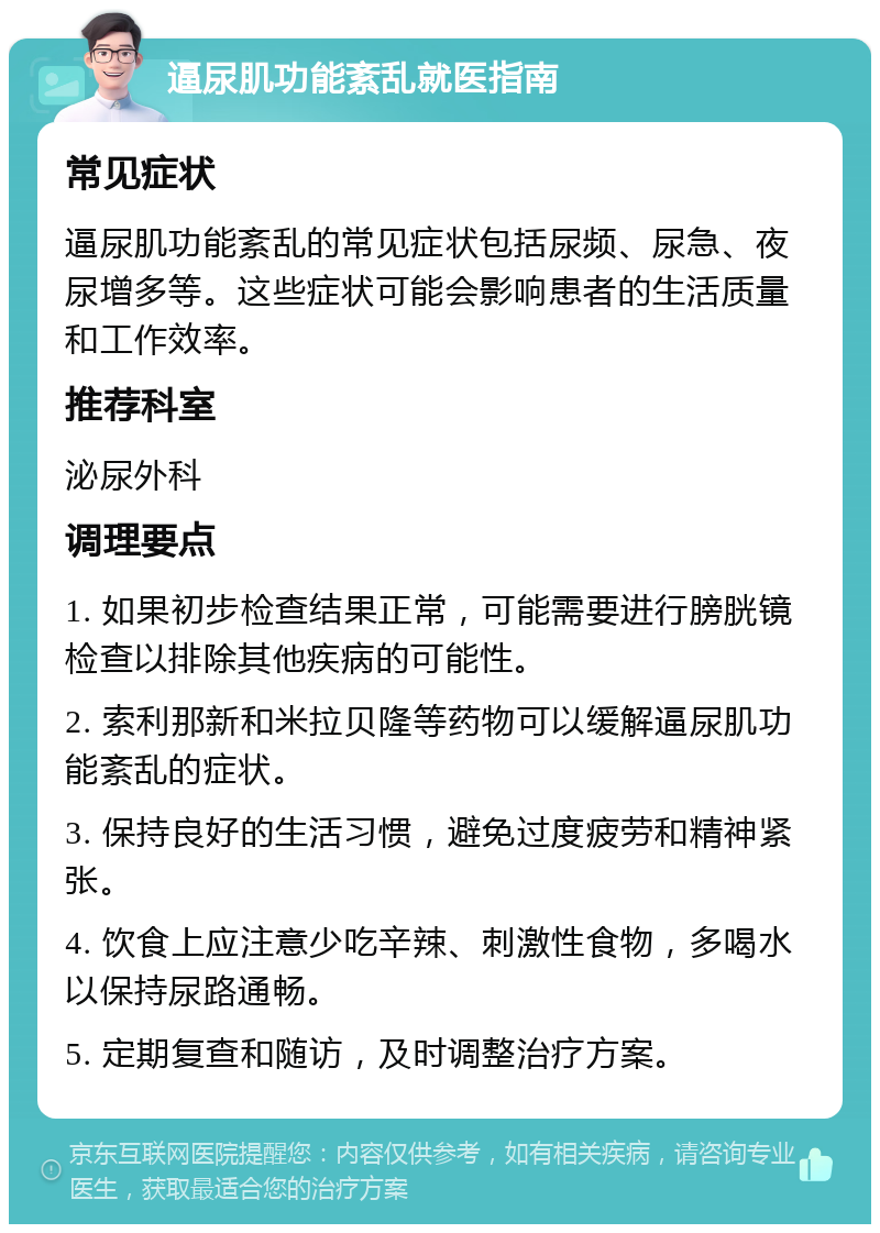 逼尿肌功能紊乱就医指南 常见症状 逼尿肌功能紊乱的常见症状包括尿频、尿急、夜尿增多等。这些症状可能会影响患者的生活质量和工作效率。 推荐科室 泌尿外科 调理要点 1. 如果初步检查结果正常，可能需要进行膀胱镜检查以排除其他疾病的可能性。 2. 索利那新和米拉贝隆等药物可以缓解逼尿肌功能紊乱的症状。 3. 保持良好的生活习惯，避免过度疲劳和精神紧张。 4. 饮食上应注意少吃辛辣、刺激性食物，多喝水以保持尿路通畅。 5. 定期复查和随访，及时调整治疗方案。