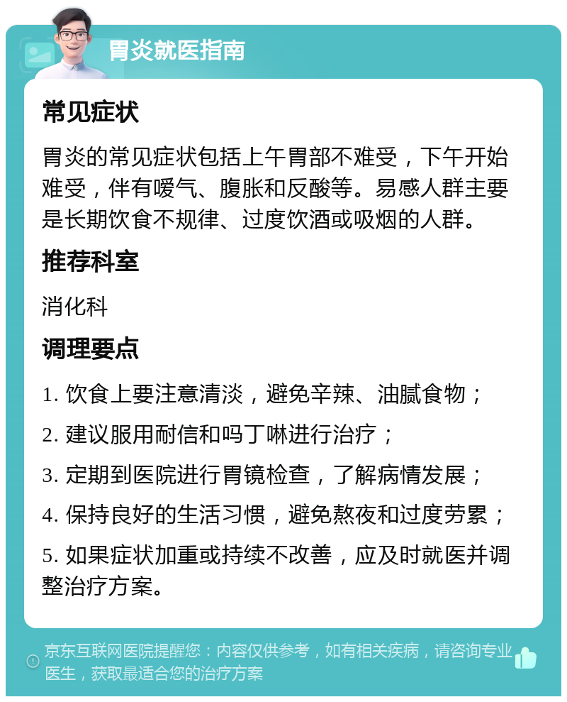 胃炎就医指南 常见症状 胃炎的常见症状包括上午胃部不难受，下午开始难受，伴有嗳气、腹胀和反酸等。易感人群主要是长期饮食不规律、过度饮酒或吸烟的人群。 推荐科室 消化科 调理要点 1. 饮食上要注意清淡，避免辛辣、油腻食物； 2. 建议服用耐信和吗丁啉进行治疗； 3. 定期到医院进行胃镜检查，了解病情发展； 4. 保持良好的生活习惯，避免熬夜和过度劳累； 5. 如果症状加重或持续不改善，应及时就医并调整治疗方案。