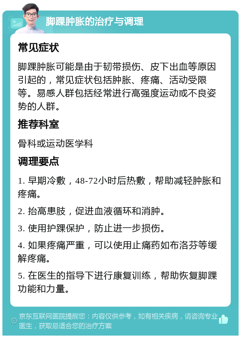 脚踝肿胀的治疗与调理 常见症状 脚踝肿胀可能是由于韧带损伤、皮下出血等原因引起的，常见症状包括肿胀、疼痛、活动受限等。易感人群包括经常进行高强度运动或不良姿势的人群。 推荐科室 骨科或运动医学科 调理要点 1. 早期冷敷，48-72小时后热敷，帮助减轻肿胀和疼痛。 2. 抬高患肢，促进血液循环和消肿。 3. 使用护踝保护，防止进一步损伤。 4. 如果疼痛严重，可以使用止痛药如布洛芬等缓解疼痛。 5. 在医生的指导下进行康复训练，帮助恢复脚踝功能和力量。