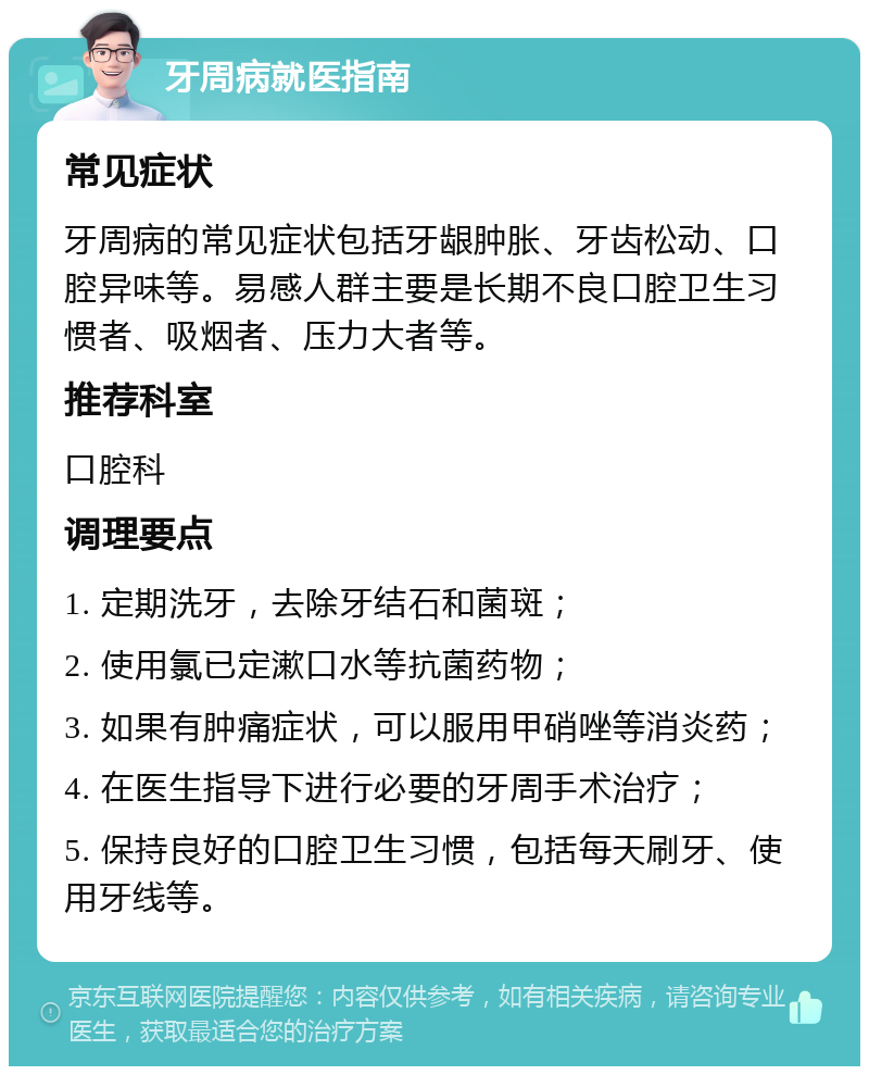 牙周病就医指南 常见症状 牙周病的常见症状包括牙龈肿胀、牙齿松动、口腔异味等。易感人群主要是长期不良口腔卫生习惯者、吸烟者、压力大者等。 推荐科室 口腔科 调理要点 1. 定期洗牙，去除牙结石和菌斑； 2. 使用氯已定漱口水等抗菌药物； 3. 如果有肿痛症状，可以服用甲硝唑等消炎药； 4. 在医生指导下进行必要的牙周手术治疗； 5. 保持良好的口腔卫生习惯，包括每天刷牙、使用牙线等。