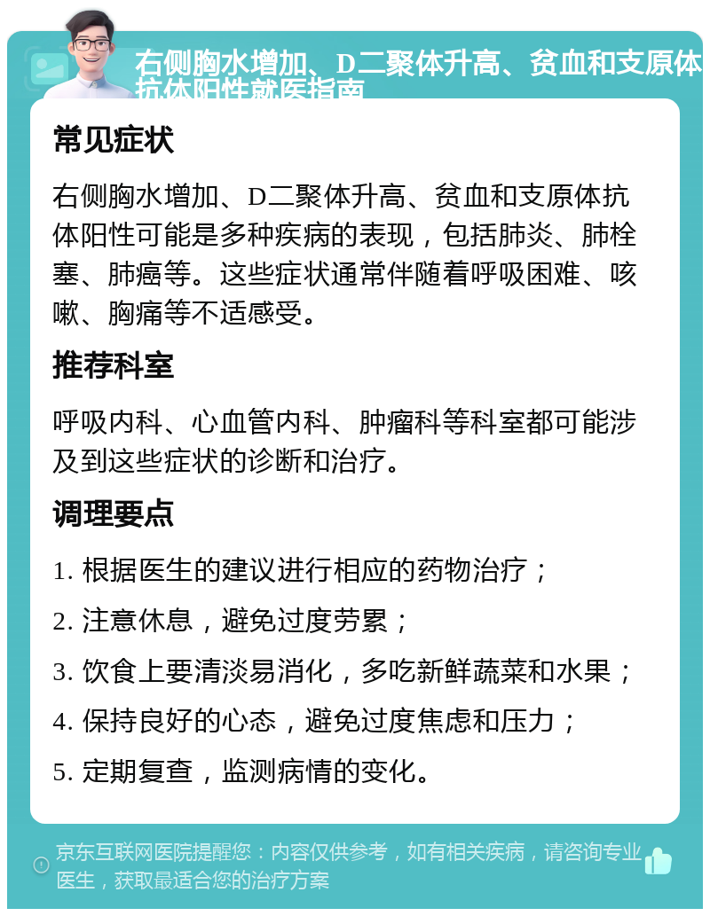 右侧胸水增加、D二聚体升高、贫血和支原体抗体阳性就医指南 常见症状 右侧胸水增加、D二聚体升高、贫血和支原体抗体阳性可能是多种疾病的表现，包括肺炎、肺栓塞、肺癌等。这些症状通常伴随着呼吸困难、咳嗽、胸痛等不适感受。 推荐科室 呼吸内科、心血管内科、肿瘤科等科室都可能涉及到这些症状的诊断和治疗。 调理要点 1. 根据医生的建议进行相应的药物治疗； 2. 注意休息，避免过度劳累； 3. 饮食上要清淡易消化，多吃新鲜蔬菜和水果； 4. 保持良好的心态，避免过度焦虑和压力； 5. 定期复查，监测病情的变化。