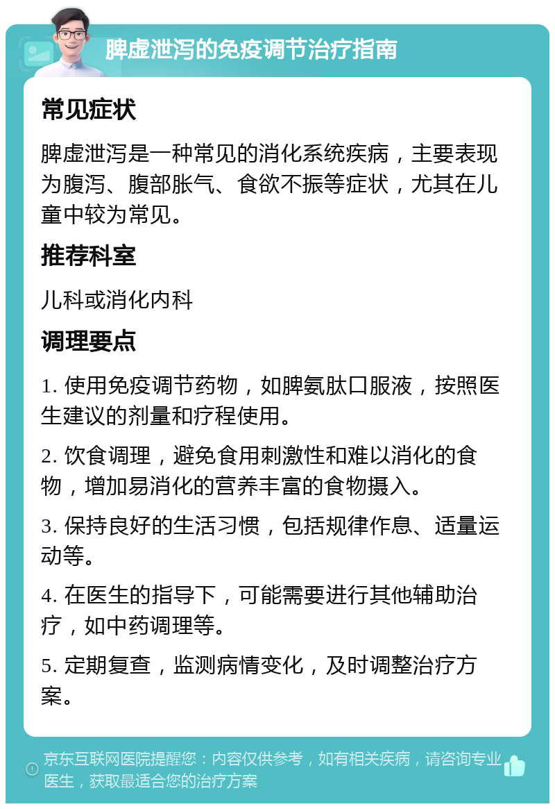 脾虚泄泻的免疫调节治疗指南 常见症状 脾虚泄泻是一种常见的消化系统疾病，主要表现为腹泻、腹部胀气、食欲不振等症状，尤其在儿童中较为常见。 推荐科室 儿科或消化内科 调理要点 1. 使用免疫调节药物，如脾氨肽口服液，按照医生建议的剂量和疗程使用。 2. 饮食调理，避免食用刺激性和难以消化的食物，增加易消化的营养丰富的食物摄入。 3. 保持良好的生活习惯，包括规律作息、适量运动等。 4. 在医生的指导下，可能需要进行其他辅助治疗，如中药调理等。 5. 定期复查，监测病情变化，及时调整治疗方案。