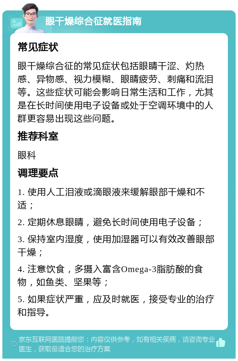 眼干燥综合征就医指南 常见症状 眼干燥综合征的常见症状包括眼睛干涩、灼热感、异物感、视力模糊、眼睛疲劳、刺痛和流泪等。这些症状可能会影响日常生活和工作，尤其是在长时间使用电子设备或处于空调环境中的人群更容易出现这些问题。 推荐科室 眼科 调理要点 1. 使用人工泪液或滴眼液来缓解眼部干燥和不适； 2. 定期休息眼睛，避免长时间使用电子设备； 3. 保持室内湿度，使用加湿器可以有效改善眼部干燥； 4. 注意饮食，多摄入富含Omega-3脂肪酸的食物，如鱼类、坚果等； 5. 如果症状严重，应及时就医，接受专业的治疗和指导。